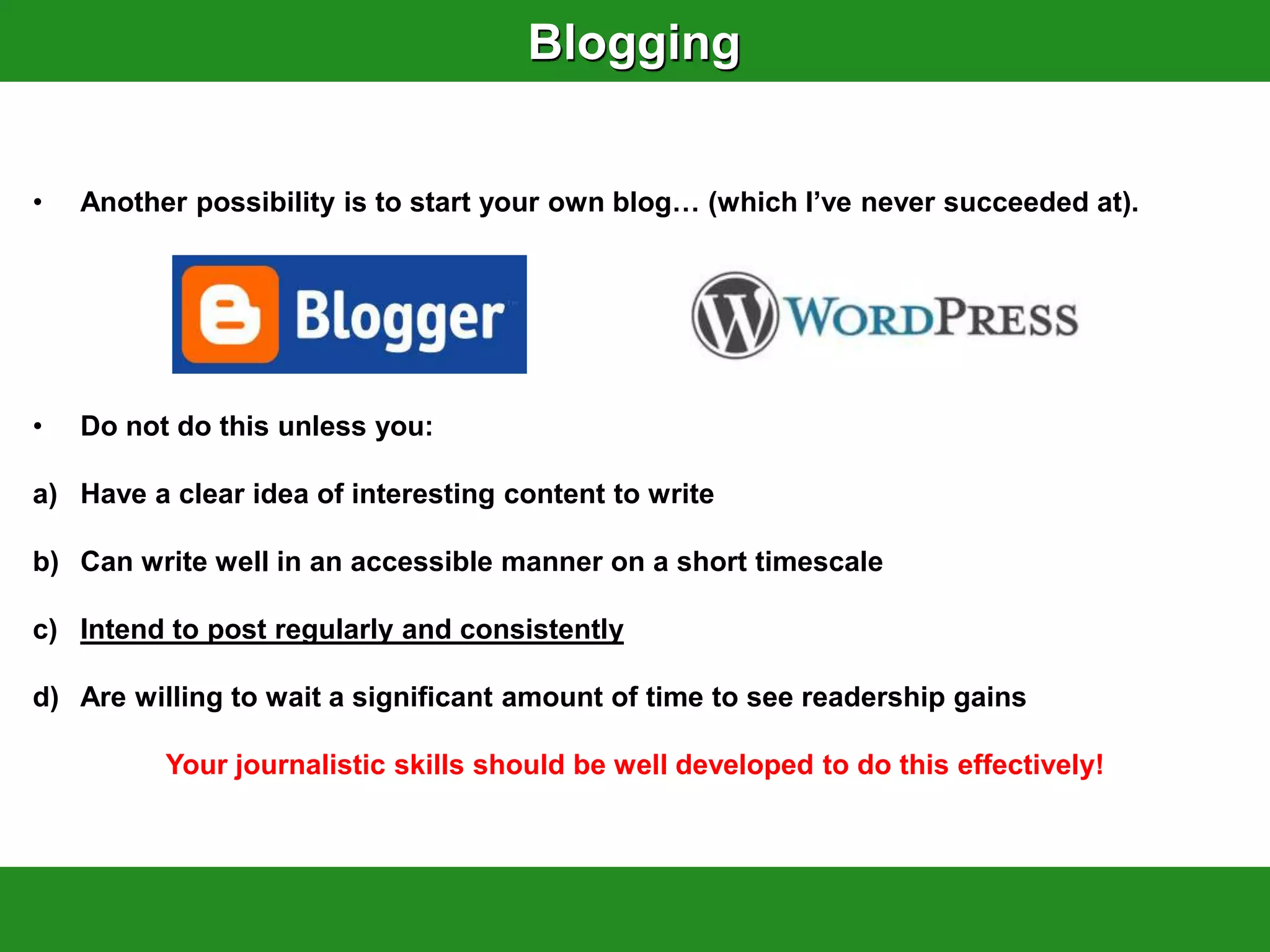Blogging


•   Another possibility is to start your own blog… (which I‟ve never succeeded at).




•   Do not do this unless you:

a) Have a clear idea of interesting content to write

b) Can write well in an accessible manner on a short timescale

c) Intend to post regularly and consistently

d) Are willing to wait a significant amount of time to see readership gains

          Your journalistic skills should be well developed to do this effectively!
 