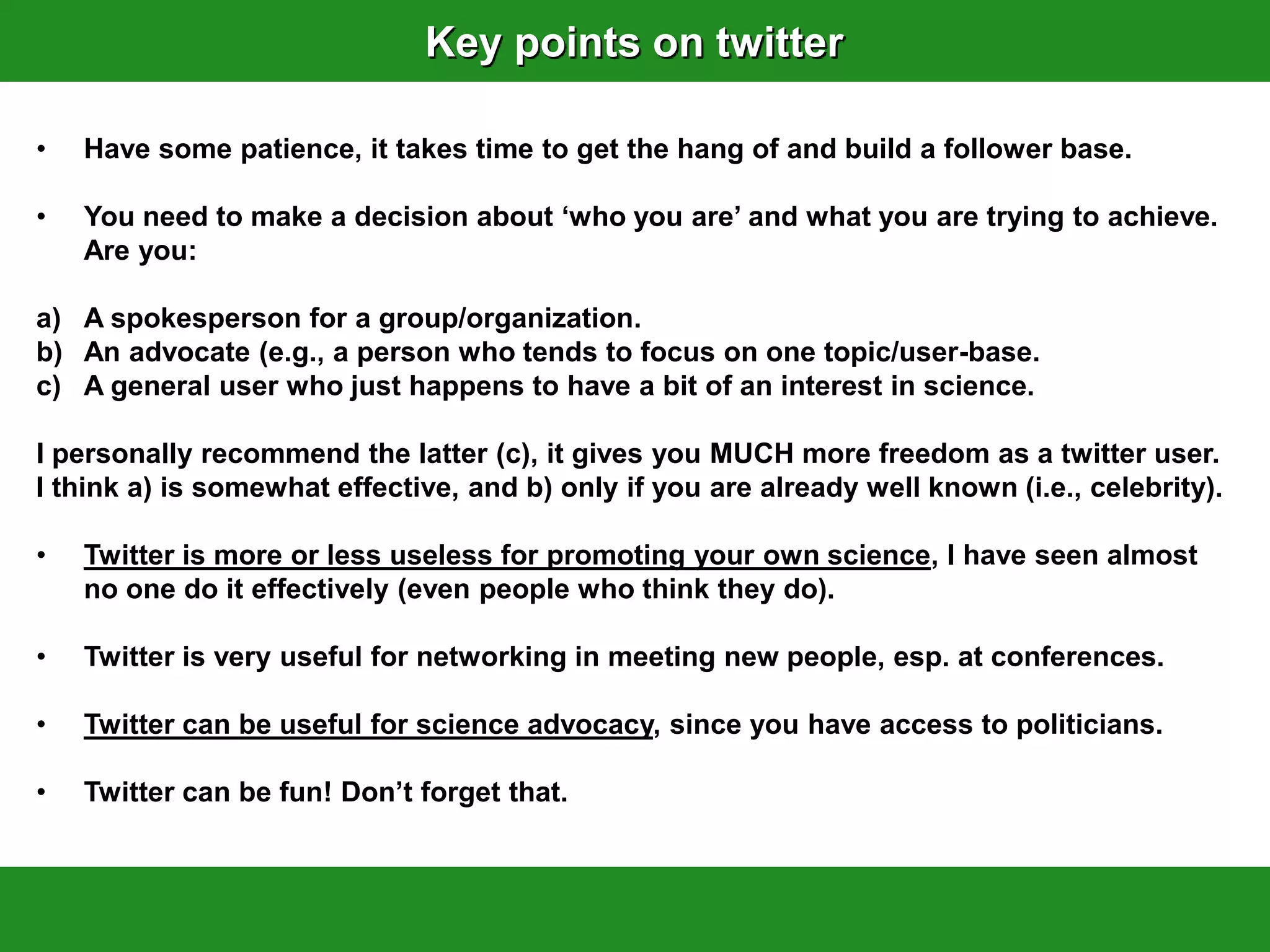 Key points on twitter

•   Have some patience, it takes time to get the hang of and build a follower base.

•   You need to make a decision about „who you are‟ and what you are trying to achieve.
    Are you:

a) A spokesperson for a group/organization.
b) An advocate (e.g., a person who tends to focus on one topic/user-base.
c) A general user who just happens to have a bit of an interest in science.

I personally recommend the latter (c), it gives you MUCH more freedom as a twitter user.
I think a) is somewhat effective, and b) only if you are already well known (i.e., celebrity).

•   Twitter is more or less useless for promoting your own science, I have seen almost
    no one do it effectively (even people who think they do).

•   Twitter is very useful for networking in meeting new people, esp. at conferences.

•   Twitter can be useful for science advocacy, since you have access to politicians.

•   Twitter can be fun! Don‟t forget that.
 