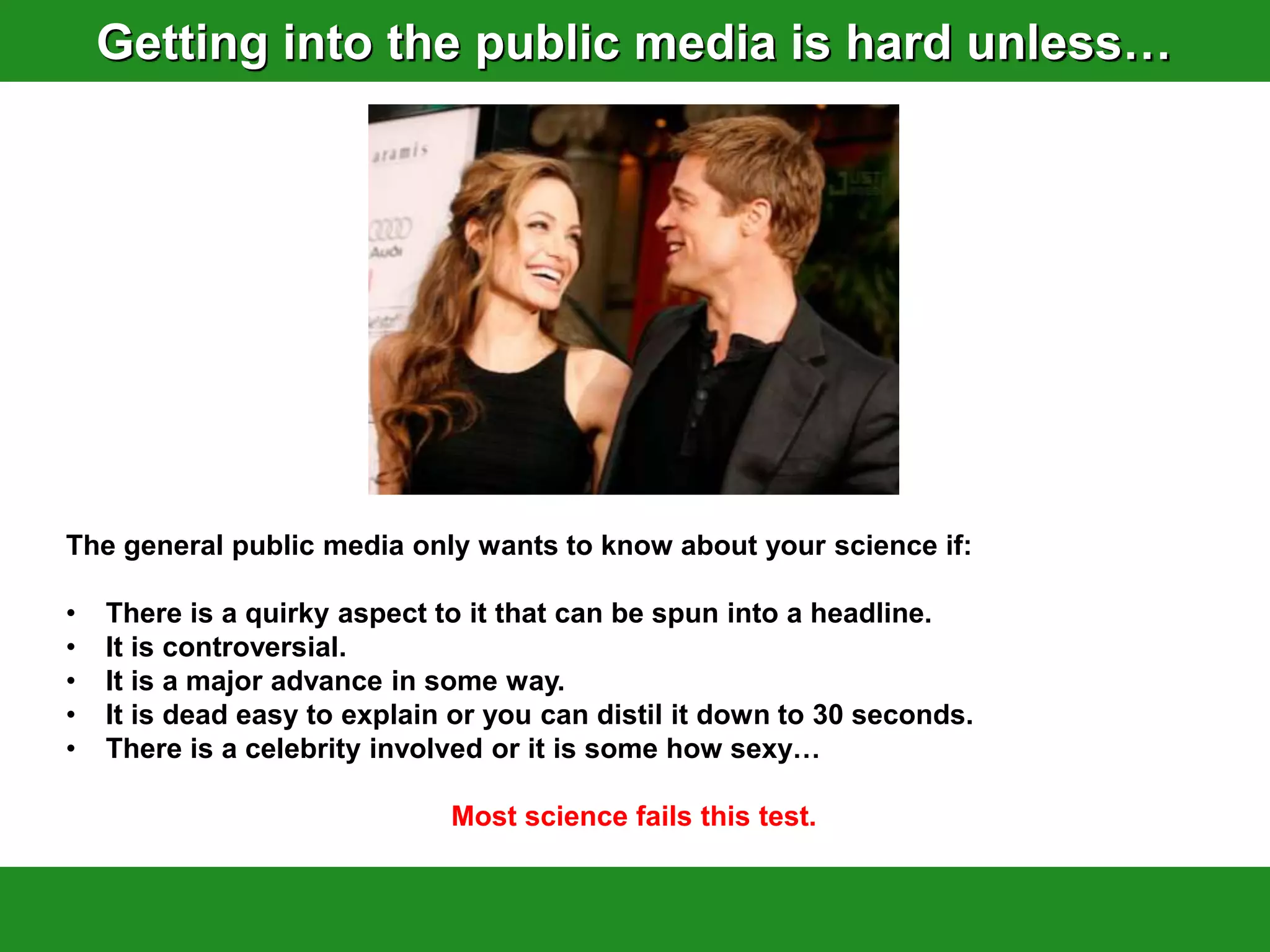 Getting into the public media is hard unless…




The general public media only wants to know about your science if:

•   There is a quirky aspect to it that can be spun into a headline.
•   It is controversial.
•   It is a major advance in some way.
•   It is dead easy to explain or you can distil it down to 30 seconds.
•   There is a celebrity involved or it is some how sexy…

                              Most science fails this test.
 