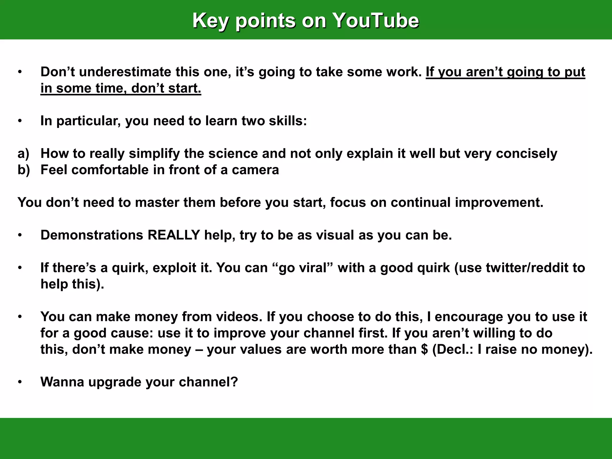Key points on YouTube

•   Don‟t underestimate this one, it‟s going to take some work. If you aren‟t going to put
    in some time, don‟t start.

•   In particular, you need to learn two skills:

a) How to really simplify the science and not only explain it well but very concisely
b) Feel comfortable in front of a camera

You don‟t need to master them before you start, focus on continual improvement.

•   Demonstrations REALLY help, try to be as visual as you can be.

•   If there‟s a quirk, exploit it. You can “go viral” with a good quirk (use twitter/reddit to
    help this).

•   You can make money from videos. If you choose to do this, I encourage you to use it
    for a good cause: use it to improve your channel first. If you aren‟t willing to do
    this, don‟t make money – your values are worth more than $ (Decl.: I raise no money).

•   Wanna upgrade your channel?
 