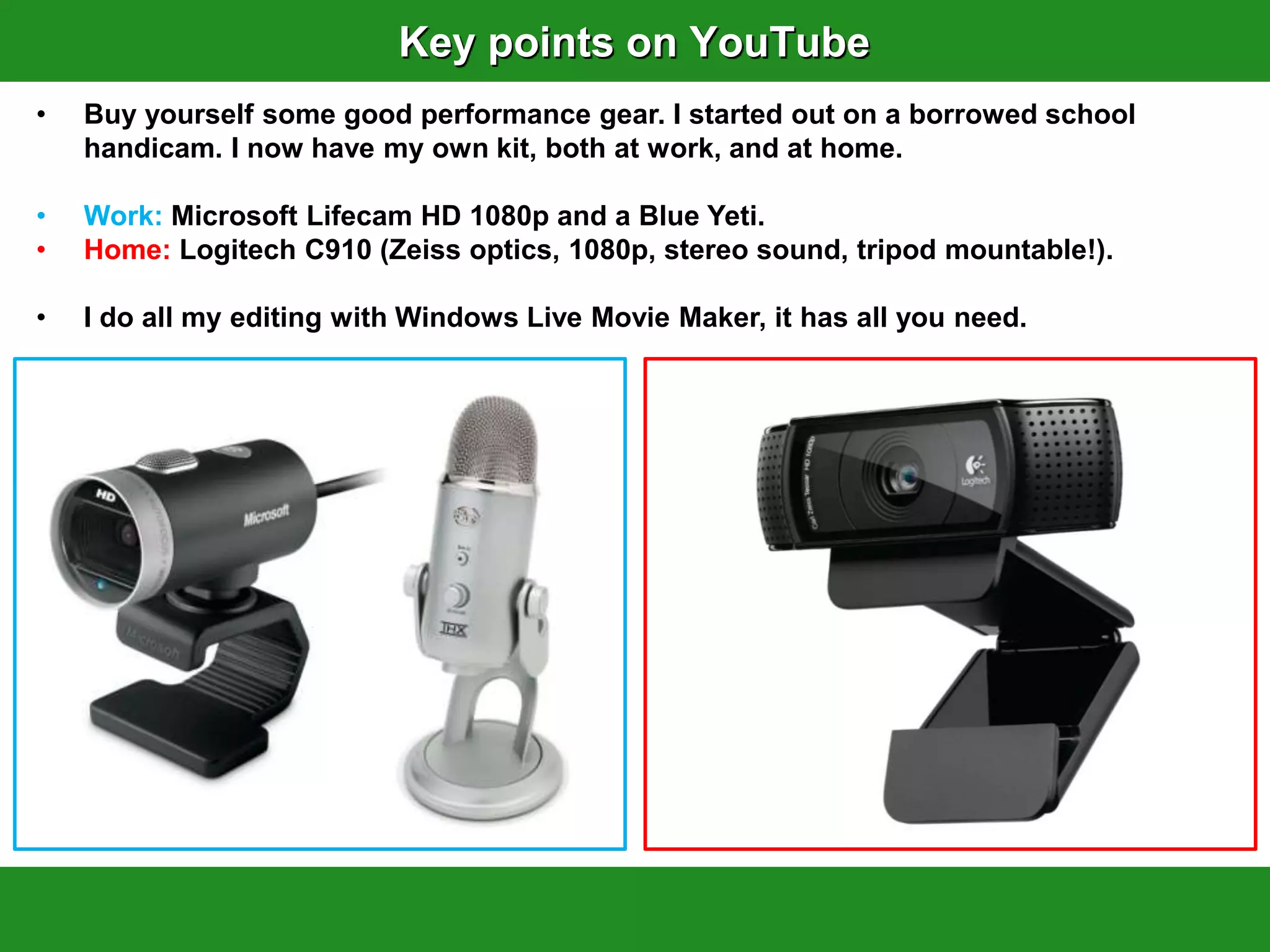 Key points on YouTube
•   Buy yourself some good performance gear. I started out on a borrowed school
    handicam. I now have my own kit, both at work, and at home.

•   Work: Microsoft Lifecam HD 1080p and a Blue Yeti.
•   Home: Logitech C910 (Zeiss optics, 1080p, stereo sound, tripod mountable!).

•   I do all my editing with Windows Live Movie Maker, it has all you need.
 