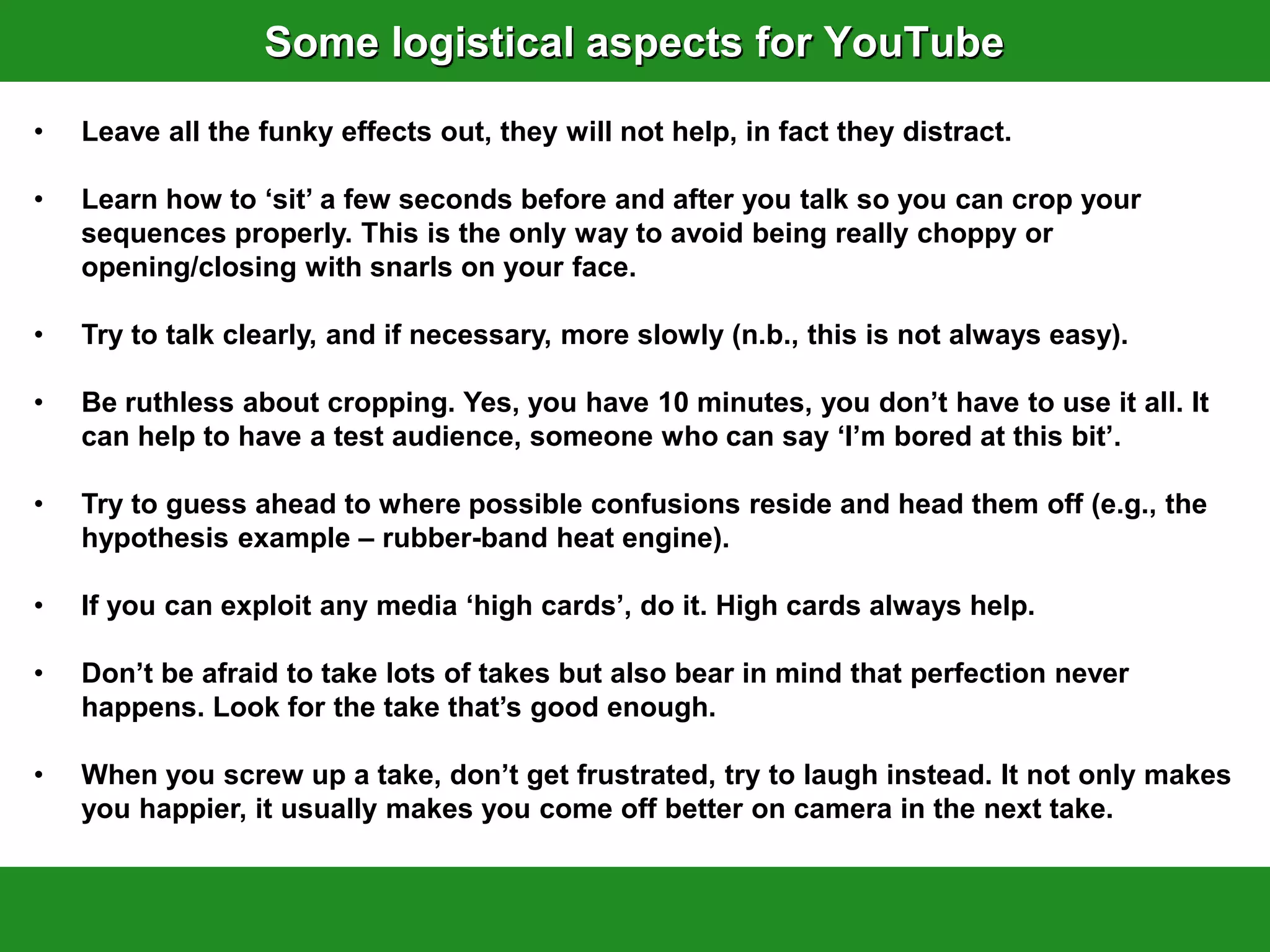 Some logistical aspects for YouTube
•   Leave all the funky effects out, they will not help, in fact they distract.

•   Learn how to „sit‟ a few seconds before and after you talk so you can crop your
    sequences properly. This is the only way to avoid being really choppy or
    opening/closing with snarls on your face.

•   Try to talk clearly, and if necessary, more slowly (n.b., this is not always easy).

•   Be ruthless about cropping. Yes, you have 10 minutes, you don‟t have to use it all. It
    can help to have a test audience, someone who can say „I‟m bored at this bit‟.

•   Try to guess ahead to where possible confusions reside and head them off (e.g., the
    hypothesis example – rubber-band heat engine).

•   If you can exploit any media „high cards‟, do it. High cards always help.

•   Don‟t be afraid to take lots of takes but also bear in mind that perfection never
    happens. Look for the take that‟s good enough.

•   When you screw up a take, don‟t get frustrated, try to laugh instead. It not only makes
    you happier, it usually makes you come off better on camera in the next take.
 