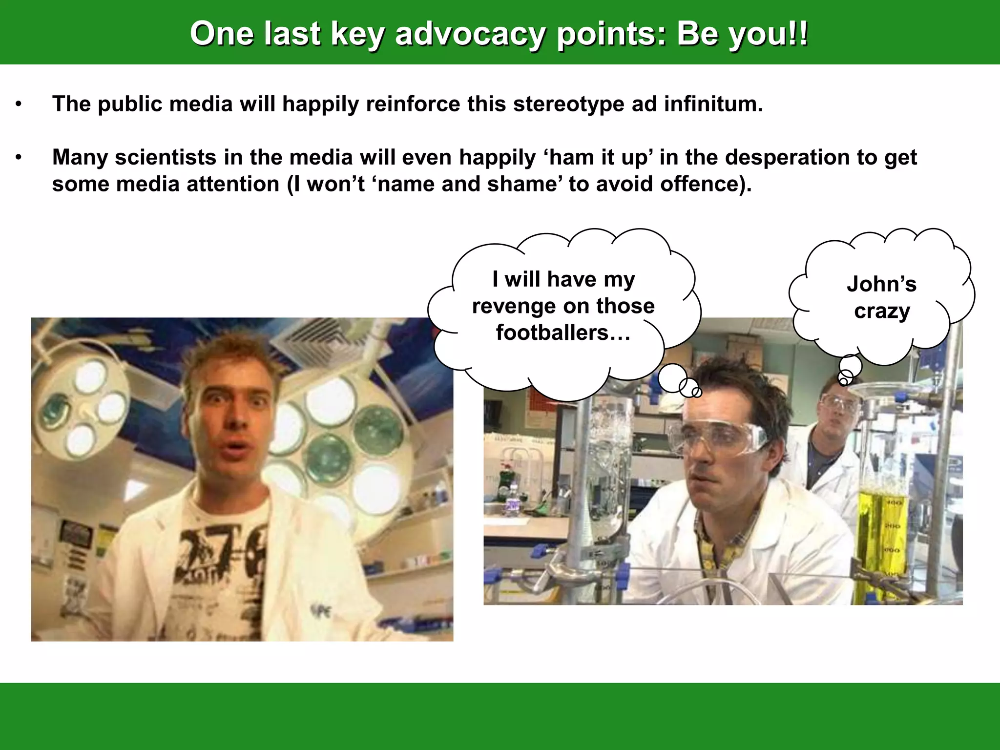 One last key advocacy points: Be you!!
•   The public media will happily reinforce this stereotype ad infinitum.

•   Many scientists in the media will even happily „ham it up‟ in the desperation to get
    some media attention (I won‟t „name and shame‟ to avoid offence).



                                              I will have my                     John‟s
                                            revenge on those                      crazy
                                               footballers…
 