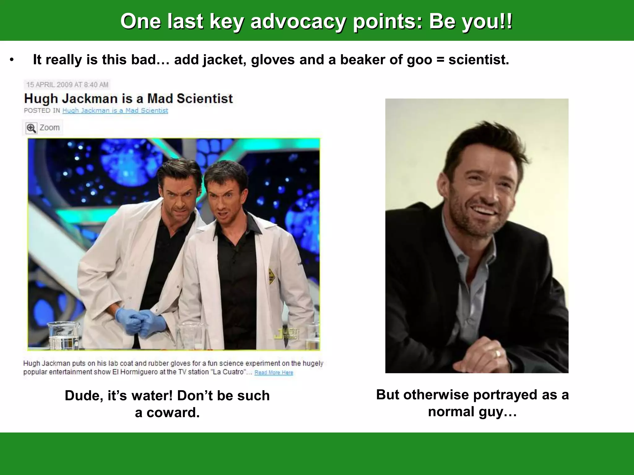 One last key advocacy points: Be you!!
•   It really is this bad… add jacket, gloves and a beaker of goo = scientist.




        Dude, it‟s water! Don‟t be such                  But otherwise portrayed as a
                   a coward.                                    normal guy…
 