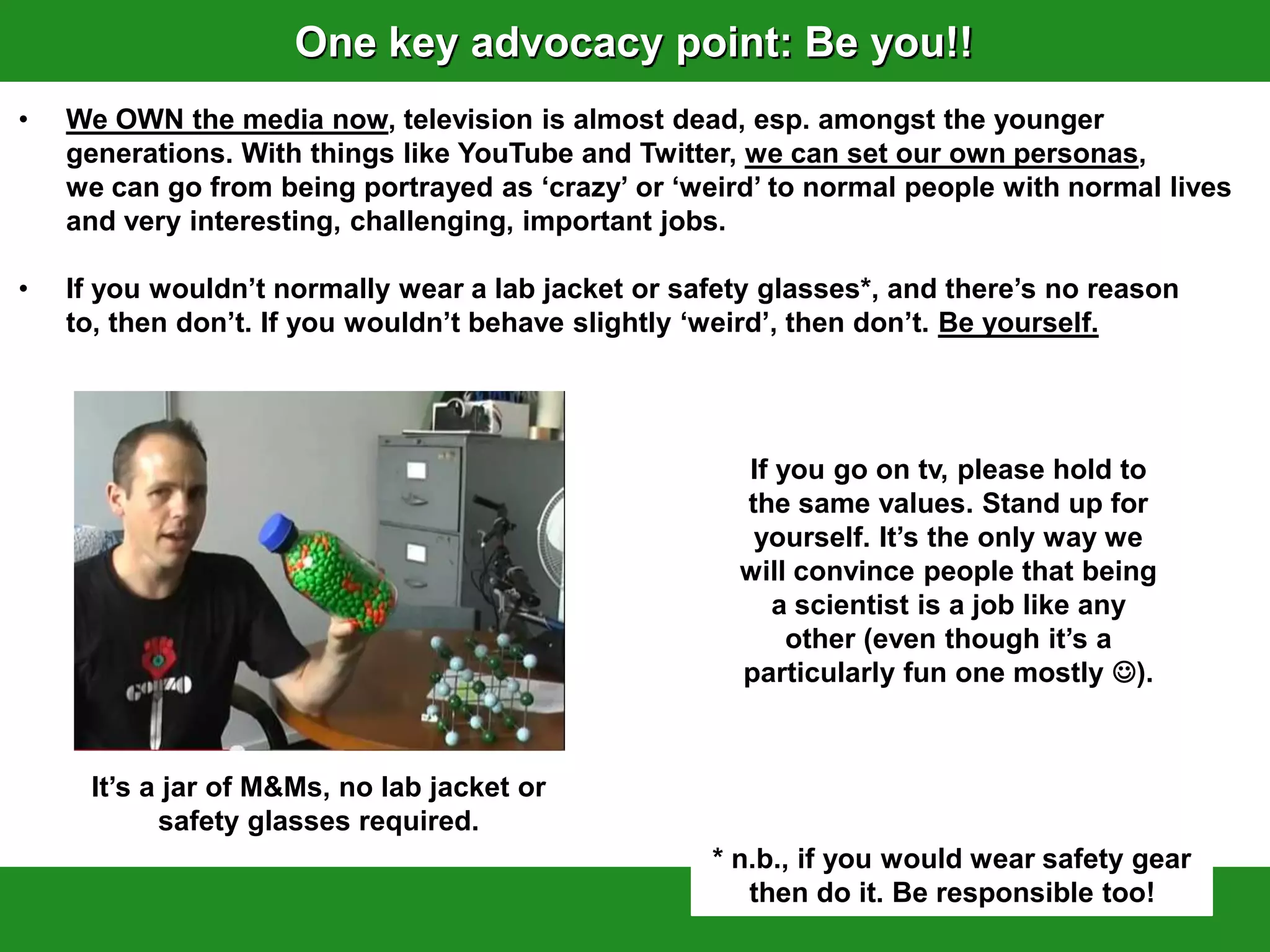 One key advocacy point: Be you!!
•   We OWN the media now, television is almost dead, esp. amongst the younger
    generations. With things like YouTube and Twitter, we can set our own personas,
    we can go from being portrayed as „crazy‟ or „weird‟ to normal people with normal lives
    and very interesting, challenging, important jobs.

•   If you wouldn‟t normally wear a lab jacket or safety glasses*, and there‟s no reason
    to, then don‟t. If you wouldn‟t behave slightly „weird‟, then don‟t. Be yourself.




                                                      If you go on tv, please hold to
                                                      the same values. Stand up for
                                                       yourself. It‟s the only way we
                                                      will convince people that being
                                                        a scientist is a job like any
                                                          other (even though it‟s a
                                                      particularly fun one mostly ).



     It‟s a jar of M&Ms, no lab jacket or
           safety glasses required.
                                                    * n.b., if you would wear safety gear
                                                       then do it. Be responsible too!
 