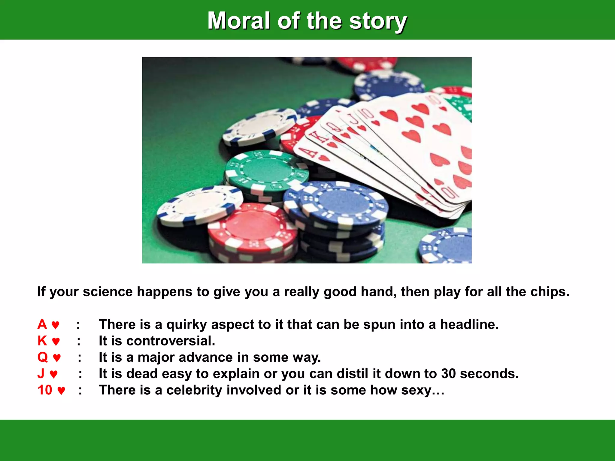 Moral of the story




If your science happens to give you a really good hand, then play for all the chips.

A     :   There is a quirky aspect to it that can be spun into a headline.
K     :   It is controversial.
Q     :   It is a major advance in some way.
J     :   It is dead easy to explain or you can distil it down to 30 seconds.
10    :   There is a celebrity involved or it is some how sexy…
 