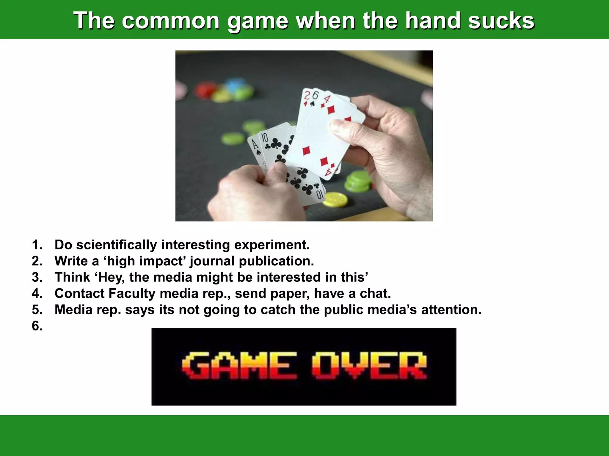 The common game when the hand sucks




1.   Do scientifically interesting experiment.
2.   Write a „high impact‟ journal publication.
3.   Think „Hey, the media might be interested in this‟
4.   Contact Faculty media rep., send paper, have a chat.
5.   Media rep. says its not going to catch the public media‟s attention.
6.
 