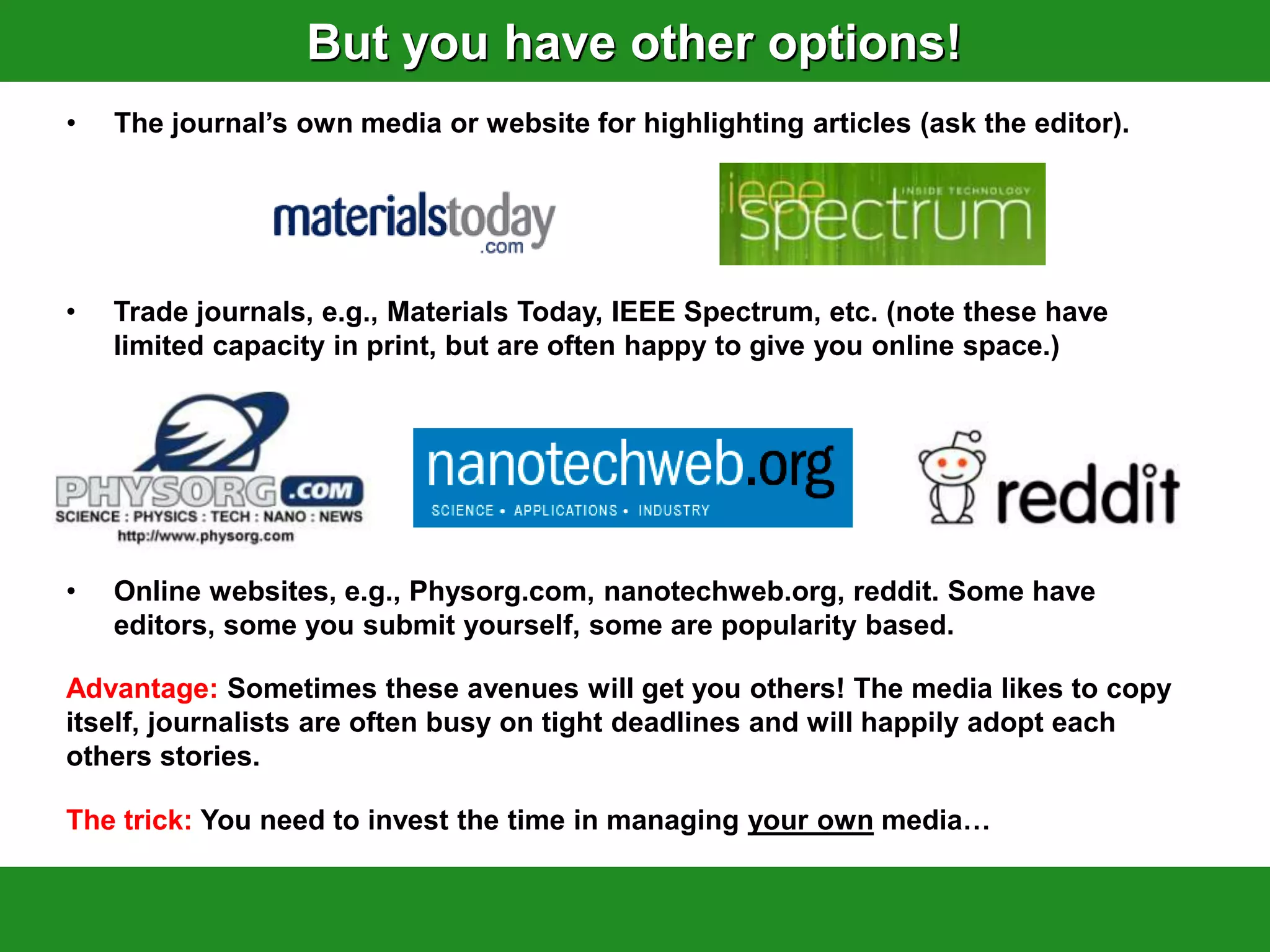 But you have other options!
•   The journal‟s own media or website for highlighting articles (ask the editor).




•   Trade journals, e.g., Materials Today, IEEE Spectrum, etc. (note these have
    limited capacity in print, but are often happy to give you online space.)




•   Online websites, e.g., Physorg.com, nanotechweb.org, reddit. Some have
    editors, some you submit yourself, some are popularity based.

Advantage: Sometimes these avenues will get you others! The media likes to copy
itself, journalists are often busy on tight deadlines and will happily adopt each
others stories.

The trick: You need to invest the time in managing your own media…
 