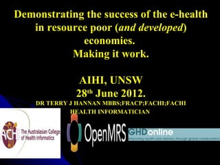 Demonstrating the success of the e-health
   in resource poor (and developed)
             economies.
           Making it work.

                          AIHI, UNSW
                         28th June 2012.
               DR TERRY J HANNAN MBBS;FRACP;FACHI;FACHI
                        HEALTH INFORMATICIAN




July 9, 2012
 