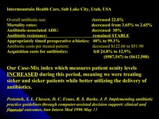 Intermountain Health Care, Salt Lake City, Utah, USA

Overall antibiotic use:                       decreased 22.8%
Mortality rates:                              decreased from 3.65% to 2.65%
Antibiotic-associated ADE:                    decreased 30%
Antibiotic resistance:                        remained STABLE
Appropriately timed preoperative a/biotics:   40% to 99.1%
Antibiotic costs per treated patient:         decreased $122.66 to $51.90
Acquisition costs for antibiotics:             fell 24.8% to 12.9%
                                                     ($987,547) to ($612,500)

Our Case-Mix index which measures patient acuity levels
INCREASED during this period, meaning we were treating
sicker and sicker patients while better utilizing the delivery of
antibiotics.

Pestotnik, S. L. Classen, D. C. Evans, R. S. Burke, J. P. Implementing antibiotic
practice guidelines through computer-assisted decision support: clinical and
financial outcomes.Ann Intern Med 1996 May 15
  July 9, 2012
 