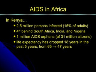 AIDS in Africa
In Kenya…
    2.5 million persons infected (15% of adults)
    4th behind South Africa, India, and Nigeria
    1 million AIDS orphans (of 31 million citizens)
    life expectancy has dropped 18 years in the
     past 5 years, from 65 → 47 years
 