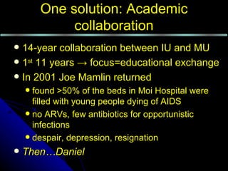 One solution: Academic
             collaboration
 14-year collaboration between IU and MU
 1st 11 years → focus=educational exchange
 In 2001 Joe Mamlin returned
     found >50% of the beds in Moi Hospital were
      filled with young people dying of AIDS
     no ARVs, few antibiotics for opportunistic
      infections
     despair, depression, resignation

   Then…Daniel
 