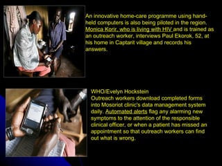 An innovative home-care programme using hand-
               held computers is also being piloted in the region.
               Monica Korir, who is living with HIV and is trained as
               an outreach worker, interviews Paul Ekorok, 52, at
               his home in Captarit village and records his
               answers.




                 WHO/Evelyn Hockstein
                 Outreach workers download completed forms
                 into Mosoriot clinic's data management system
                 daily. Automated alerts flag any alarming new
                 symptoms to the attention of the responsible
                 clinical officer, or when a patient has missed an
                 appointment so that outreach workers can find
                 out what is wrong.

July 9, 2012
 
