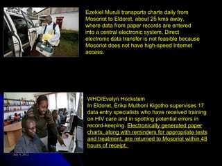 Ezekiel Muruli transports charts daily from
               Mosoriot to Eldoret, about 25 kms away,
               where data from paper records are entered
               into a central electronic system. Direct
               electronic data transfer is not feasible because
               Mosoriot does not have high-speed Internet
               access.




               WHO/Evelyn Hockstein
               In Eldoret, Erika Muthoni Kigotho supervises 17
               data entry specialists who have received training
               on HIV care and in spotting potential errors in
               record-keeping. Electronically generated paper
               charts, along with reminders for appropriate tests
               and treatment, are returned to Mosoriot within 48
               hours of receipt.
July 9, 2012
 