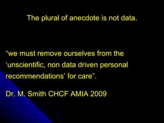 The plural of anecdote is not data.



“we must remove ourselves from the
‘unscientific, non data driven personal
recommendations’ for care”.

Dr. M. Smith CHCF AMIA 2009
 