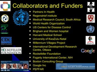 Collaborators and Funders
                   Partners In Health
                   Regenstrief institute
                   Medical Research Council, South Africa
                   World Health Organization
                   US Centers for Disease Control
                   Brigham and Women hospital
                   Harvard Medical School
                   University of KwaZulu-Natal
                   Millennium Villages Project
                   International Development Research
                    Centre, Ottawa
                   Rockefeller Foundation
                   Fogarty International Center, NIH
                   Boston Consulting Group
July 9, 2012
                   Google Inc
                   PEPFAR
 