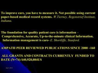 To improve care, you have to measure it. Not possible using current
paper-based medical record systems. W.Tierney, Regenstrief Institute,
Indiana.


The foundation for quality patient care is information –
Comprehensive, Accurate, Up-to-the-minute clinical Information.
 Information management is care- E. Shortliffe, Stanford.

AMPATH PEER REVIEWED PUBLICATIONS SINCE 2000 ~160

ALL GRANTS AND CONTRACTS CURRENTLY FUNDED TO
DATE (N=74) $40,928,084US

   July 9, 2012
 