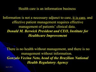 Health care is an information business

Information is not a necessary adjunct to care, it is care, and
      effective patient management requires effective
           management of patients’ clinical data.
   Donald M. Berwick President and CEO, Institute for
                 Healthcare Improvement


   There is no health without management, and there is no
             management without information.
   Gonzalo Vecina Neto, head of the Brazilian National
                 Health Regulatory Agency
  July 9, 2012
 