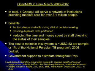 OpenMRS in Peru March 2006-2007

   In total, e-Chasqui will serve a network of institutions
    providing medical care for over 3.1 million people.

   benefits
       the test always available during clinical decision making
       reducing duplicate tests performed
       reducing the time and money spent by staff checking
       the status of their samples.
   The cost to maintain this system is ~US$0.53 per sample
    or 1% of the National Peruvian TB program's 2006
    budget.
   Government support to distribute throughout Peru
A web-based laboratory information system to improve quality of care of
     tuberculosis patients in Peru: functional requirements, implementation and
     usage statistics. Blaya, J.A., et al., BMC Med Inform Decis Mak, 2007. 7:
July 9, 2012

     p.33
 