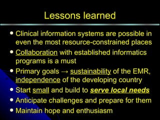 Lessons learned
 Clinical information systems are possible in
  even the most resource-constrained places
 Collaboration with established informatics
  programs is a must
 Primary goals → sustainability of the EMR,
  independence of the developing country
 Start small and build to serve local needs
 Anticipate challenges and prepare for them
 Maintain hope and enthusiasm
 