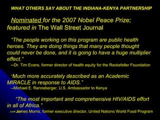 WHAT OTHERS SAY ABOUT THE INDIANA-KENYA PARTNERSHIP

  Nominated for the 2007 Nobel Peace Prize;
featured in The Wall Street Journal
  “The people working on this program are public health
heroes. They are doing things that many people thought
could never be done, and it is going to have a huge multiplier
effect.”
  --Dr. Tim Evans, former director of health equity for the Rockefeller Foundation

  “Much more accurately described as an Academic
MIRACLE in response to AIDS.”
  --Michael E. Ranneberger, U.S. Ambassador to Kenya

    “The most important and comprehensive HIV/AIDS effort
in all of Africa.”
    - James Morris, former executive director, United Nations World Food Program
 July 9, 2012
 