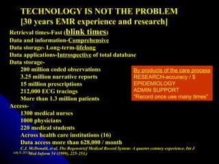 TECHNOLOGY IS NOT THE PROBLEM
    [30 years EMR experience and research]
Retrieval times-Fast (blink times)
Data and information-Comprehensive
Data storage- Long-term-lifelong
Data applications-Introspective of total database
Data storage-
   200 million coded observations               By products of the care process
   3.25 million narrative reports               RESEARCH-accuracy / $
   15 million prescriptions                     EPIDEMIOLOGY
   212,000 ECG tracings                         ADMIN SUPPORT
   More than 1.3 million patients               “Record once use many times”
Access-
   1300 medical nurses
   1000 physicians
   220 medical students
   Across health care institutions (16)
   Data access more than 628,000 / month
     C.J. McDonald, et al, The Regenstrief Medical Record System: A quarter century experience. Int J
 July 9, 2012Inform 54 (1999), 225‑ 253.)
             Med
 