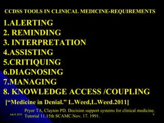 CCDSS TOOLS IN CLINICAL MEDICINE-REQUIREMENTS

1.ALERTING
2. REMINDING
3. INTERPRETATION
4.ASSISTING
5.CRITIQUING
6.DIAGNOSING
7.MANAGING
8. KNOWLEDGE ACCESS /COUPLING
[“Medicine in Denial.” L.Weed,L.Weed.2011]
                Pryor TA, Clayton PD. Decision support systems for clinical medicine.
 July 9, 2012                                                                       9
                Tutorial 11.15th SCAMC.Nov. 17. 1991.
 