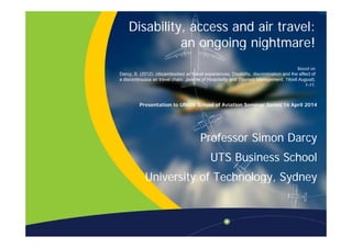 Disability, access and air travel:
i i ht !an ongoing nightmare!
B dBased on
Darcy, S. (2012). (dis)embodied air travel experiences: Disability, discrimination and the affect of
a discontinuous air travel chain. Journal of Hospitality and Tourism Management, 19(e8 August),
1-11.
Presentation to UNSW School of Aviation Seminar Series 16 April 2014
Professor Simon Darcy
UTS Business School
University of Technology, SydneyUniversity of Technology, Sydney
 