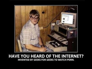 HAVE YOU HEARD OF THE INTERNET? 
INVENTED BY GEEKS FOR GEEKS TO WATCH PORN.  