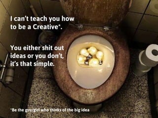 I can’t teach you how to be a Creative*. 
You either shit out ideas or you don’t, 
it’s that simple. 
*Be the guy/girl who...