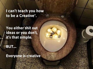I can’t teach you how to be a Creative*. 
You either shit out ideas or you don’t, 
it’s that simple. 
BUT.... 
Everyone is...
