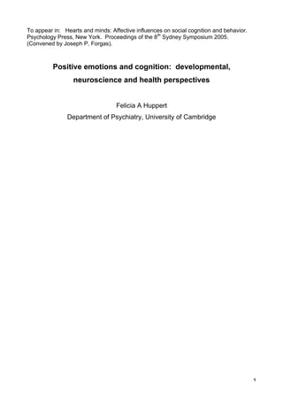 To appear in: Hearts and minds: Affective influences on social cognition and behavior.
Psychology Press, New York. Proceedings of the 8th Sydney Symposium 2005.
(Convened by Joseph P. Forgas).



          Positive emotions and cognition: developmental,
                  neuroscience and health perspectives


                                  Felicia A Huppert
               Department of Psychiatry, University of Cambridge




                                                                                         1
 