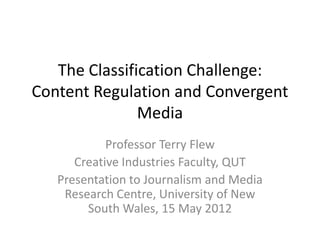 The Classification Challenge:
Content Regulation and Convergent
               Media
            Professor Terry Flew
      Creative Industries Faculty, QUT
   Presentation to Journalism and Media
    Research Centre, University of New
        South Wales, 15 May 2012
 