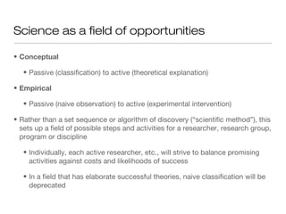 • Conceptual
• Passive (classification) to active (theoretical explanation)
• Empirical
• Passive (naive observation) to active (experimental intervention)
• Rather than a set sequence or algorithm of discovery (“scientific method”), this
sets up a field of possible steps and activities for a researcher, research group,
program or discipline
• Individually, each active researcher, etc., will strive to balance promising
activities against costs and likelihoods of success
• In a field that has elaborate successful theories, naive classification will be
deprecated
Science as a field of opportunities
 