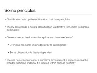 Some principles
• Classification sets up the explicandum that theory explains
• Theory can change a natural classification via iterative refinement (reciprocal
illumination)
• Observation can be domain-theory-free and therefore “naive”
• Everyone has some knowledge prior to investigation
• Some observation is theory-dependent
• There is no set sequence for a domain’s development: it depends upon the
broader discipline and how it is located within science generally
 