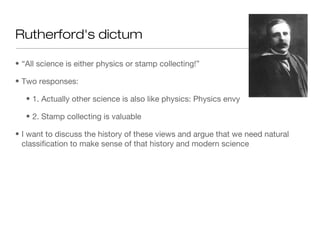 • “All science is either physics or stamp collecting!”
• Two responses:
• 1. Actually other science is also like physics: Physics envy
• 2. Stamp collecting is valuable
• I want to discuss the history of these views and argue that we need natural
classification to make sense of that history and modern science
Rutherford's dictum
 