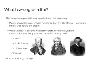 • Obviously, biological sciences classified from the beginning
• We still recognise, e.g., species defined in the 16thC by Bauhin, Gesner and
others, well before any theory
• While Linnaeus's scheme was not meant to be "natural", natural
classification was the goal in the late 18thC to early 19thC
• Adanson
• A. L. de Jussieu
• W. S. Macleay
• Whewell
• Not just in biology, though...
What is wrong with this?
 