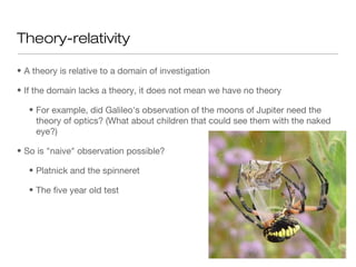Theory-relativity
• A theory is relative to a domain of investigation
• If the domain lacks a theory, it does not mean we have no theory
• For example, did Galileo's observation of the moons of Jupiter need the
theory of optics? (What about children that could see them with the naked
eye?)
• So is "naive" observation possible?
• Platnick and the spinneret
• The five year old test
 