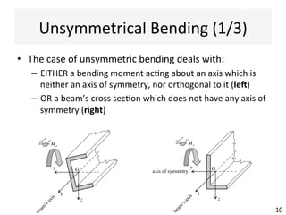 σ x =
My z
Iyy
Eq.	
  (1)	
  
Symmetrical	
  Bending	
  (4/4)	
  
•  The	
  simplest	
  case	
  when	
  the	
  
bending	
  moment	
  My	
  acts	
  
about	
  the	
  axis	
  y,	
  orthogonal	
  to	
  
the	
  axis	
  of	
  symmetry	
  z	
  
•  Therefore,	
  the	
  beam	
  bends	
  in	
  
the	
  ver@cal	
  plan	
  Gxz	
  
•  The	
  direct	
  stress	
  σx	
  is	
  given	
  by:	
  
10	
  
x z
y
axis of symmetry
beam
’saxis
My
σx > 0
G
 