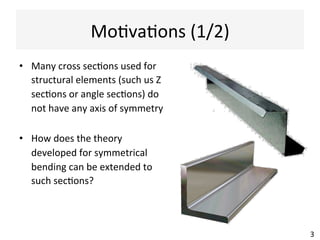Mo@va@ons	
  (1/2)	
  
•  Many	
  cross	
  sec@ons	
  used	
  for	
  
structural	
  elements	
  (such	
  us	
  Z	
  
sec@ons	
  or	
  angle	
  sec@ons)	
  do	
  
not	
  have	
  any	
  axis	
  of	
  symmetry	
  
•  How	
  does	
  the	
  theory	
  
developed	
  for	
  symmetrical	
  
bending	
  can	
  be	
  extended	
  to	
  
such	
  sec@ons?	
  
3	
  
 