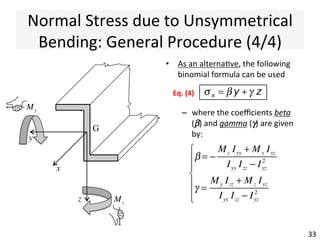 Normal	
  Stress	
  due	
  to	
  Unsymmetrical	
  
Bending:	
  General	
  Procedure	
  (3/4)	
  
•  Once	
  Mp	
  and	
  Mq	
  are	
  known,	
  
the	
  normal	
  stress	
  σx	
  (+ve	
  in	
  
tension)	
  can	
  be	
  computed	
  
with	
  the	
  expression:	
  
33	
  
My
z
y
G
q
p
ααyp	
  
p	
  and	
  q	
  here	
  are	
  the	
  
distances	
  from	
  the	
  
principal	
  axes	
  of	
  the	
  point	
  
where	
  the	
  stress	
  σx	
  is	
  
sought	
  q
p
G
σ x
q
p
x
σ x =
Mp q
Ipp
−
Mq p
Iqq
Eq.	
  (3)	
  
 