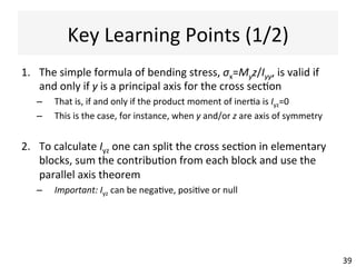 Normal	
  Stress	
  Calcula@ons:	
  
Worked	
  Example	
  (2/3)	
  
39	
  39	
  
y
z
G
My	
  
Iyy = 686,250 Ipp = 771,254
Izz = 436,250 Iqq = 351,246
Iyz = −168,750 αyp = 26.7°
yN = dn = 21.25
σ x (N) = β yN +γ zN
= 0.623×21.25+1.610× zN = 0
⇒ zN = −
13.24
1.610
= −8.22
N	
  
tension	
  
compression	
  
point	
  of	
  max	
  
tensile	
  stress	
  
point	
  of	
  max	
  
compressive	
  
stress	
  
Assume:	
  
	
  
Calculate:	
  
(which	
  gives	
  the	
  neutral	
  axis	
  GN)	
  	
  
elas0c	
  neutral	
  axis	
  
 