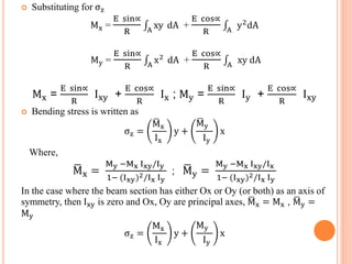  Substituting for σz 
Mx = 
E sin∝ 
R 
A xy dA + 
E cos∝ 
R 
A y2dA 
My = 
E sin∝ 
R 
A x2 dA + 
E cos∝ 
R 
A xy dA 
Mx = 
E sin∝ 
R 
Ixy + 
E cos∝ 
R 
Ix ; My = 
E sin∝ 
R 
Iy + 
E cos∝ 
R 
Ixy 
 Bending stress is written as 
σz = 
Mx 
Ix 
y + 
My 
Iy 
x 
Where, 
Mx = 
My −Mx Ixy/Iy 
1− (Ixy)2/Ix Iy 
; My = 
My −Mx Ixy/Ix 
1− (Ixy)2/Ix Iy 
In the case where the beam section has either Ox or Oy (or both) as an axis of 
symmetry, then Ixy is zero and Ox, Oy are principal axes, Mx = Mx , My = 
My 
σz = 
Mx 
Ix 
y + 
My 
Iy 
x 
 
