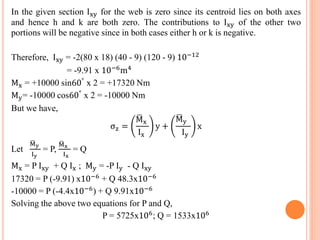 In the given section Ixy for the web is zero since its centroid lies on both axes 
and hence h and k are both zero. The contributions to Ixy of the other two 
portions will be negative since in both cases either h or k is negative. 
Therefore, Ixy = -2(80 x 18) (40 - 9) (120 - 9) 10−12 
= -9.91 x 10−6m4 
Mx = +10000 sin60° x 2 = +17320 Nm 
My= -10000 cos60° x 2 = -10000 Nm 
But we have, 
σz = 
Mx 
Ix 
y + 
My 
Iy 
x 
Let 
M y 
Iy 
= P, 
M x 
Ix 
= Q 
Mx = P Ixy + Q Ix ; My = -P Iy - Q Ixy 
17320 = P (-9.91) x10−6 + Q 48.3x10−6 
-10000 = P (-4.4x10−6) + Q 9.91x10−6 
Solving the above two equations for P and Q, 
P = 5725x106; Q = 1533x106 
 