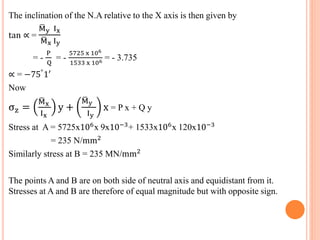 The inclination of the N.A relative to the X axis is then given by 
M y Ix 
M x Iy 
= - 
tan ∝ = 
P 
Q 
= - 
5725 x 106 
1533 x 106 = - 3.735 
∝ = −75°1′ 
Now 
σz = 
M x 
Ix 
y + 
M y 
Iy 
x = P x + Q y 
Stress at A = 5725x106x 9x10−3+ 1533x106x 120x10−3 
= 235 N/mm2 
Similarly stress at B = 235 MN/mm2 
The points A and B are on both side of neutral axis and equidistant from it. 
Stresses at A and B are therefore of equal magnitude but with opposite sign. 
 
