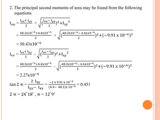 2. The principal second moments of area may be found from the following 
equations 
Iuu = 
Ixx+ Iyy 
2 
Ixx− Iyy 
+ ( 
2 
)2+Ixy 
2 
= 
48.3x10−6+4.4x10−6 
2 
48.3x10−6− 4.4x10−6 
+ ( 
2 
)2+(−9.91 x 10−6)2 
= 50.43x10−6 
Ivv = 
Ixx+ Iyy 
2 
Ixx− Iyy 
- ( 
2 
)2+Ixy 
2 
= 
48.3x10−6+4.4x10−6 
2 
48.3x10−6− 4.4x10−6 
- ( 
2 
)2+(−9.91 x 10−6)2 
= 2.27x10−6 
tan 2 ∝ = 
2 Ixy 
Iyy− Ixx 
= 
−2 x 9.91 x 10−6 
(4.4− 48.3)x 10−6 = 0.451 
2 ∝ = 24°18′ , ∝ = 12°9′ 
 