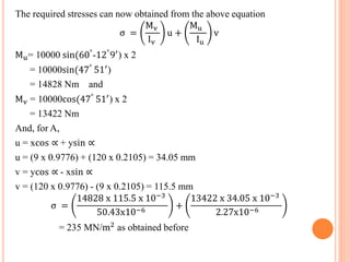 The required stresses can now obtained from the above equation 
σ = 
Mv 
Iv 
u + 
Mu 
Iu 
v 
Mu= 10000 sin(60°-12°9′) x 2 
= 10000sin(47° 51′) 
= 14828 Nm and 
Mv = 10000cos(47° 51′) x 2 
= 13422 Nm 
And, for A, 
u = xcos ∝ + ysin ∝ 
u = (9 x 0.9776) + (120 x 0.2105) = 34.05 mm 
v = ycos ∝ - xsin ∝ 
v = (120 x 0.9776) - (9 x 0.2105) = 115.5 mm 
σ = 
14828 x 115.5 x 10−3 
50.43x10−6 + 
13422 x 34.05 x 10−3 
2.27x10−6 
= 235 MN/m2 as obtained before 
 