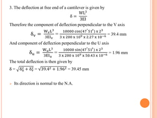 3. The deflection at free end of a cantilever is given by 
δ = 
WL3 
3EI 
Therefore the component of deflection perpendicular to the V axis 
δv = 
WvL3 
3EIv 
= 
10000 cos(47°51′) x 23 
3 x 200 x 109 x 2.27 x 10−6 = 39.4 mm 
And component of deflection perpendicular to the U axis 
δu = 
WuL3 
3EIu 
= 
10000 sin(47°51′) x 23 
3 x 200 x 109 x 50.43 x 10−6 = 1.96 mm 
The total deflection is then given by 
δ = δu 2 
2 = 39.42 + 1.962 = 39.45 mm 
+ δv 
 Its direction is normal to the N.A. 
 