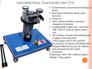 UNSYMMETRICAL CANTILEVER UNIT [11] 
 To demonstrate unsymmetrical bending of 
beams 
 Determines deflections along u and v 
directions 
 Consist of 
1. Main column (cantilever specimen 
clamped at its bottom) 
2. Loading head at upper end – can rotate 
180° with 15° intervals about vertical 
axis 
3. Set of pulley, located at the loading head, 
to apply a horizontal load. 
4. 2 Dial gauges of 0-25 mm and 0.01 
mm accuracy, to measure and deflections. 
 Poligona industrial san jose de valderas, 
spain demonstrated this model. 
 Limitations 
-Dimensions: 400 x 300 x 400 mm approx. 
-Weight: 14 Kg. approx. 
 