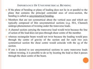 IMPORTANCE OF UNSYMMETRICAL BENDING 
 If the plane of bending or plane of loading does not lie in or parallel to the 
plane that contains the principal centroidal axes of cross-section, the 
bending is called as unsymmetrical bending. 
 Members that are not symmetrical about the vertical axes and which are 
typically composed of thin unsymmetrical sections (e.g. ISA, Channel) 
undergo phenomenon of twisting under the transverse loads. 
 A channel section carrying the transverse load would twist because the line 
of action of the load does not pass through shear centre of the member. 
 whereas rectangular beam would not twist because the loading would pass 
through the centre of gravity of the section and for such two axis 
symmetrical section the shear centre would coincide with the cg of the 
section. 
 If one is desired to use unsymmetrical sections to carry transverse loads 
without twisting, it is possible to do so by locating the load so that it passes 
through the shear centre of the beam. 
 